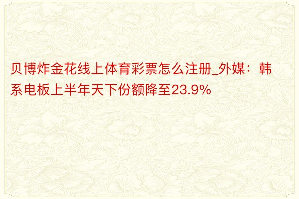 贝博炸金花线上体育彩票怎么注册_外媒：韩系电板上半年天下份额降至23.9%