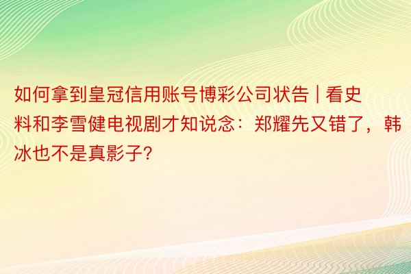 如何拿到皇冠信用账号博彩公司状告 | 看史料和李雪健电视剧才知说念：郑耀先又错了，韩冰也不是真影子？