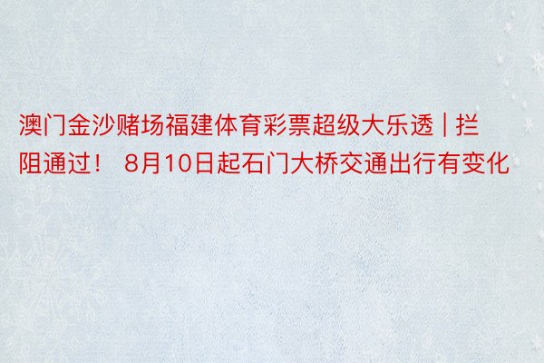 澳门金沙赌场福建体育彩票超级大乐透 | 拦阻通过！ 8月10日起石门大桥交通出行有变化