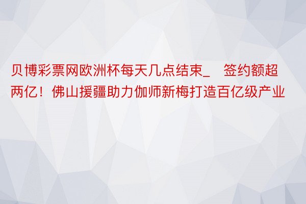 贝博彩票网欧洲杯每天几点结束_​签约额超两亿！佛山援疆助力伽师新梅打造百亿级产业