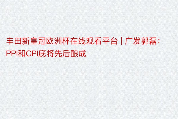 丰田新皇冠欧洲杯在线观看平台 | 广发郭磊：PPI和CPI底将先后酿成