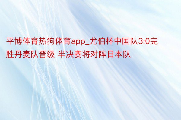 平博体育热狗体育app_尤伯杯中国队3:0完胜丹麦队晋级 半决赛将对阵日本队