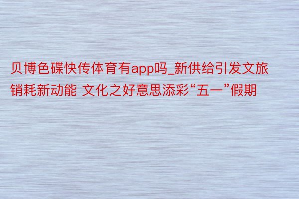 贝博色碟快传体育有app吗_新供给引发文旅销耗新动能 文化之好意思添彩“五一”假期