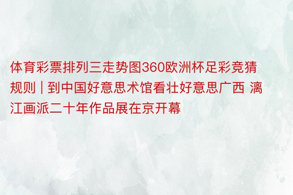 体育彩票排列三走势图360欧洲杯足彩竞猜规则 | 到中国好意思术馆看壮好意思广西 漓江画派二十年作品展在京开幕