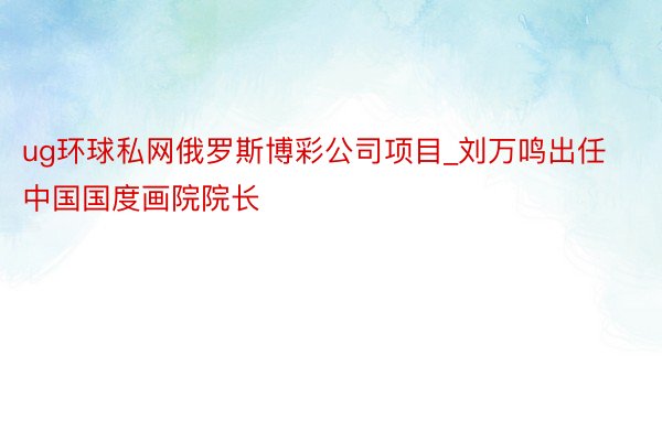 ug环球私网俄罗斯博彩公司项目_刘万鸣出任中国国度画院院长