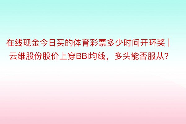 在线现金今日买的体育彩票多少时间开环奖 | 云维股份股价上穿BBI均线，多头能否服从？