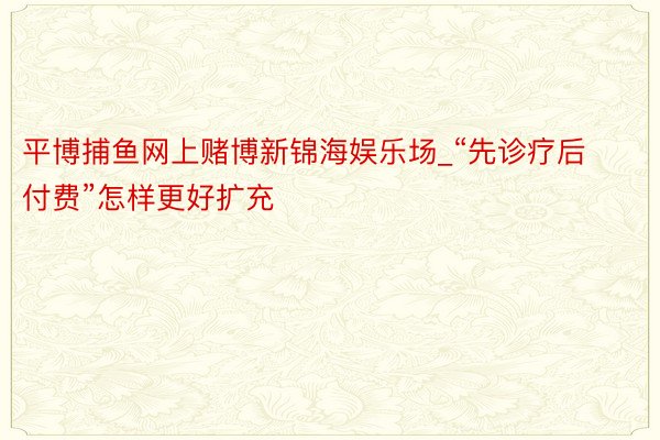 平博捕鱼网上赌博新锦海娱乐场_“先诊疗后付费”怎样更好扩充