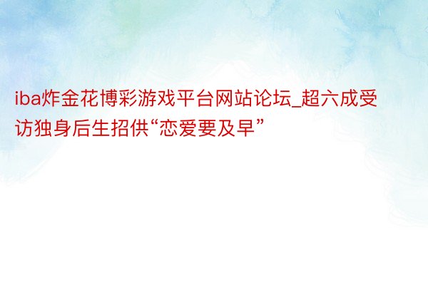 iba炸金花博彩游戏平台网站论坛_超六成受访独身后生招供“恋爱要及早”