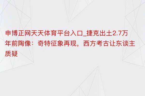 申博正网天天体育平台入口_捷克出土2.7万年前陶像：奇特征象再现，西方考古让东谈主质疑