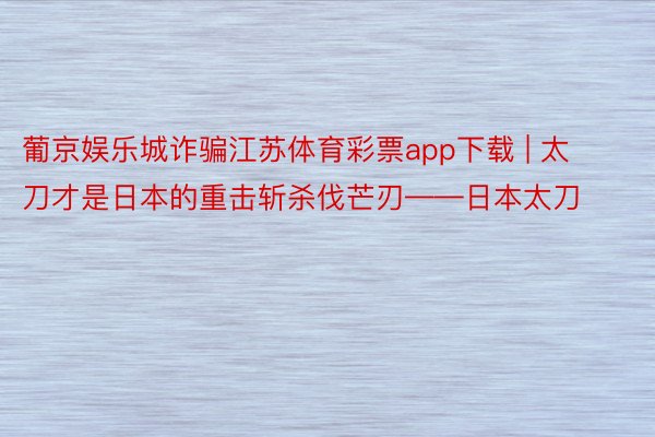 葡京娱乐城诈骗江苏体育彩票app下载 | 太刀才是日本的重击斩杀伐芒刃——日本太刀