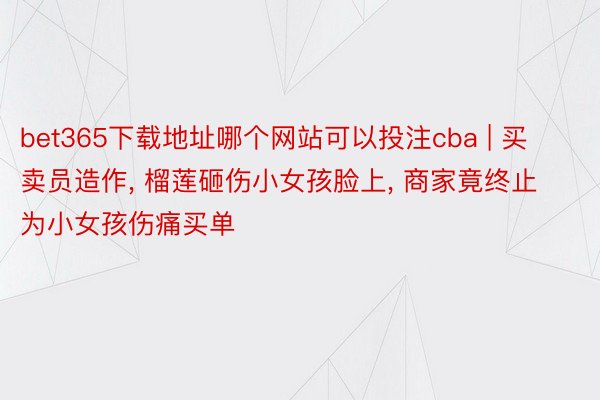 bet365下载地址哪个网站可以投注cba | 买卖员造作, 榴莲砸伤小女孩脸上, 商家竟终止为小女孩伤痛买单