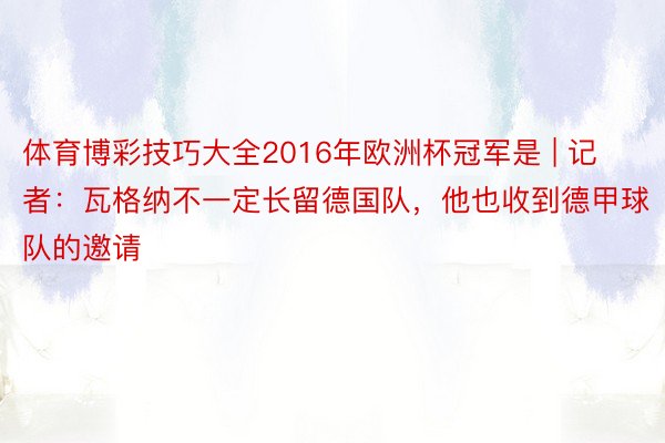 体育博彩技巧大全2016年欧洲杯冠军是 | 记者：瓦格纳不一定长留德国队，他也收到德甲球队的邀请