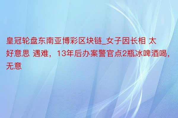 皇冠轮盘东南亚博彩区块链_女子因长相 太好意思 遇难，13年后办案警官点2瓶冰啤酒喝，无意