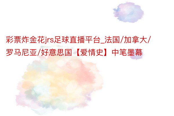 彩票炸金花jrs足球直播平台_法国/加拿大/罗马尼亚/好意思国【爱情史】中笔墨幕