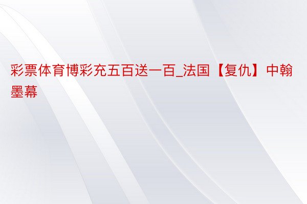 彩票体育博彩充五百送一百_法国【复仇】中翰墨幕