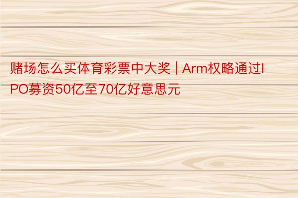 赌场怎么买体育彩票中大奖 | Arm权略通过IPO募资50亿至70亿好意思元