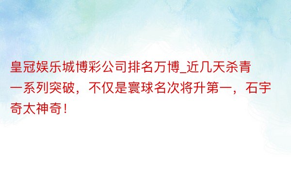 皇冠娱乐城博彩公司排名万博_近几天杀青一系列突破，不仅是寰球名次将升第一，石宇奇太神奇！