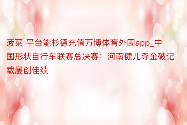 菠菜 平台能杉德充值万博体育外围app_中国形状自行车联赛总决赛：河南健儿夺金破记载屡创佳绩