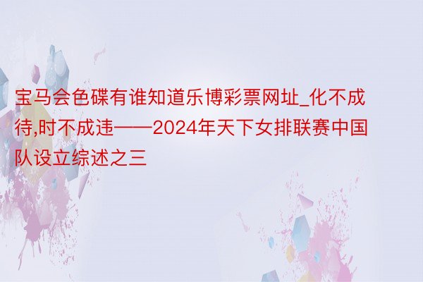 宝马会色碟有谁知道乐博彩票网址_化不成待，时不成违——2024年天下女排联赛中国队设立综述之三