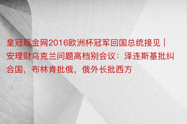 皇冠现金网2016欧洲杯冠军回国总统接见 | 安理财乌克兰问题高档别会议：泽连斯基批纠合国，布林肯批俄，俄外长批西方