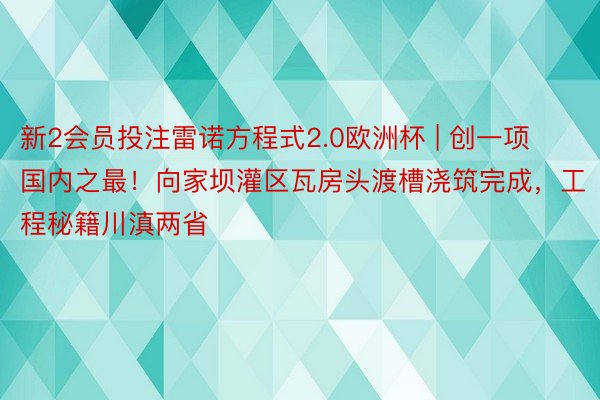 新2会员投注雷诺方程式2.0欧洲杯 | 创一项国内之最！向家坝灌区瓦房头渡槽浇筑完成，工程秘籍川滇两省