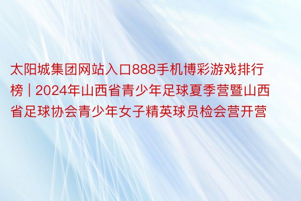 太阳城集团网站入口888手机博彩游戏排行榜 | 2024年山西省青少年足球夏季营暨山西省足球协会青少年女子精英球员检会营开营