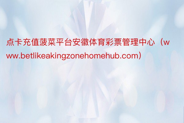 点卡充值菠菜平台安徽体育彩票管理中心（www.betlikeakingzonehomehub.com）