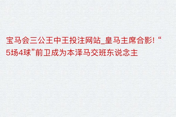 宝马会三公王中王投注网站_皇马主席合影! “5场4球”前卫成为本泽马交班东说念主