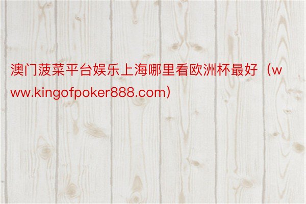 澳门菠菜平台娱乐上海哪里看欧洲杯最好（www.kingofpoker888.com）