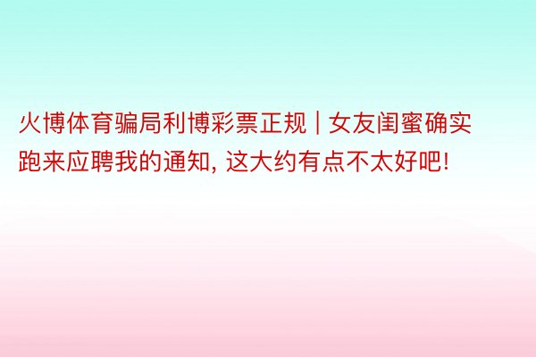 火博体育骗局利博彩票正规 | 女友闺蜜确实跑来应聘我的通知, 这大约有点不太好吧!