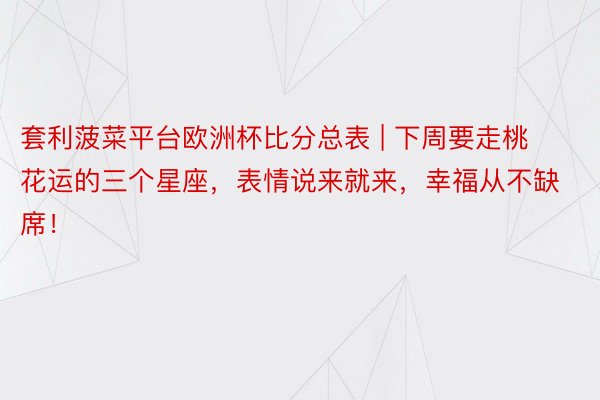 套利菠菜平台欧洲杯比分总表 | 下周要走桃花运的三个星座，表情说来就来，幸福从不缺席！