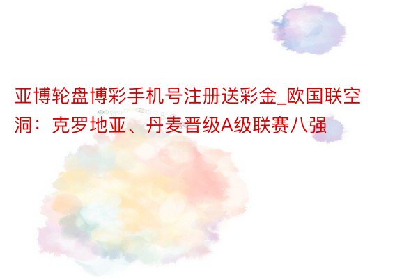 亚博轮盘博彩手机号注册送彩金_欧国联空洞：克罗地亚、丹麦晋级A级联赛八强