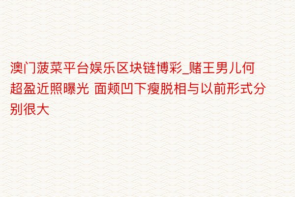 澳门菠菜平台娱乐区块链博彩_赌王男儿何超盈近照曝光 面颊凹下瘦脱相与以前形式分别很大