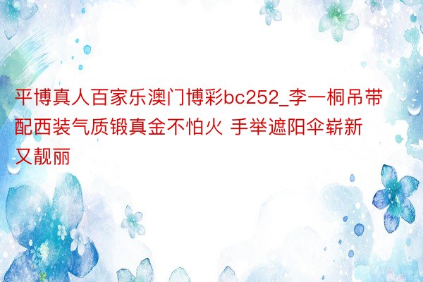 平博真人百家乐澳门博彩bc252_李一桐吊带配西装气质锻真金不怕火 手举遮阳伞崭新又靓丽