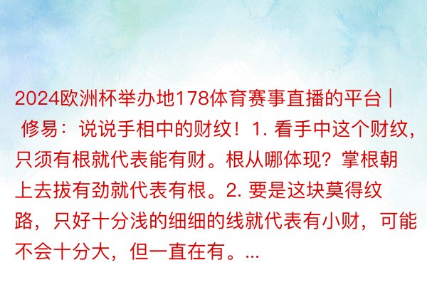 2024欧洲杯举办地178体育赛事直播的平台 | 修易：说说手相中的财纹！1. 看手中这个财纹，只须有根就代表能有财。根从哪体现？掌根朝上去拔有劲就代表有根。2. 要是这块莫得纹路，只好十分浅的细细的线就代表有小财，可能不会十分大，但一直在有。...