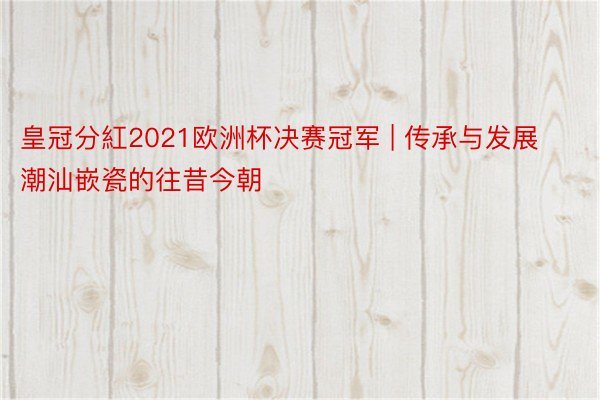 皇冠分紅2021欧洲杯决赛冠军 | 传承与发展 潮汕嵌瓷的往昔今朝