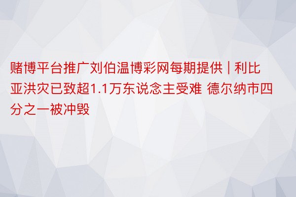 赌博平台推广刘伯温博彩网每期提供 | 利比亚洪灾已致超1.1万东说念主受难 德尔纳市四分之一被冲毁