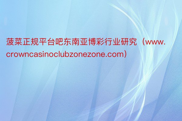 菠菜正规平台吧东南亚博彩行业研究（www.crowncasinoclubzonezone.com）