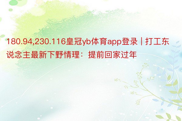 180.94,230.116皇冠yb体育app登录 | 打工东说念主最新下野情理：提前回家过年