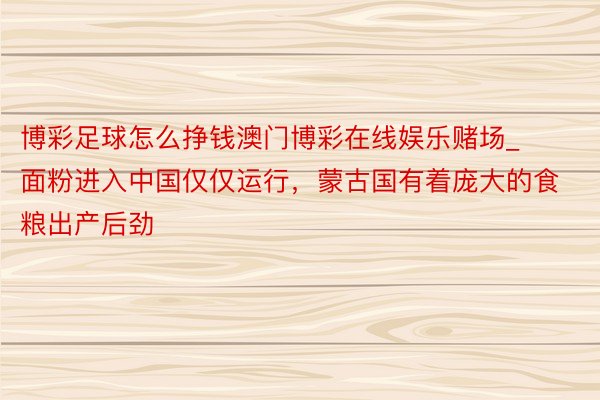 博彩足球怎么挣钱澳门博彩在线娱乐赌场_面粉进入中国仅仅运行，蒙古国有着庞大的食粮出产后劲