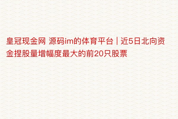 皇冠现金网 源码im的体育平台 | 近5日北向资金捏股量增幅度最大的前20只股票