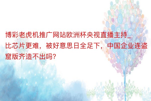 博彩老虎机推广网站欧洲杯央视直播主持_比芯片更难，被好意思日全足下，中国企业连盗窟版齐造不出吗？