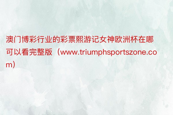 澳门博彩行业的彩票熙游记女神欧洲杯在哪可以看完整版（www.triumphsportszone.com）