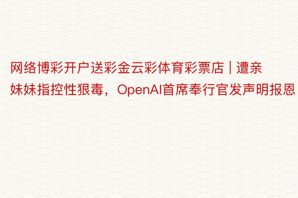 网络博彩开户送彩金云彩体育彩票店 | 遭亲妹妹指控性狠毒，OpenAI首席奉行官发声明报恩