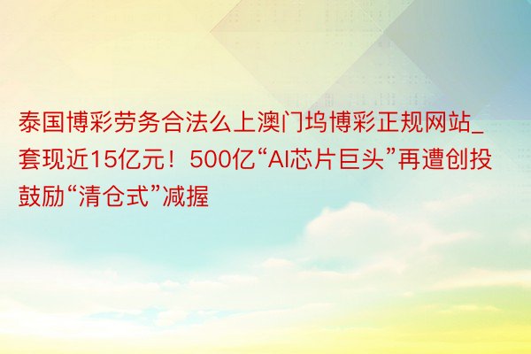 泰国博彩劳务合法么上澳门坞博彩正规网站_套现近15亿元！500亿“AI芯片巨头”再遭创投鼓励“清仓式”减握