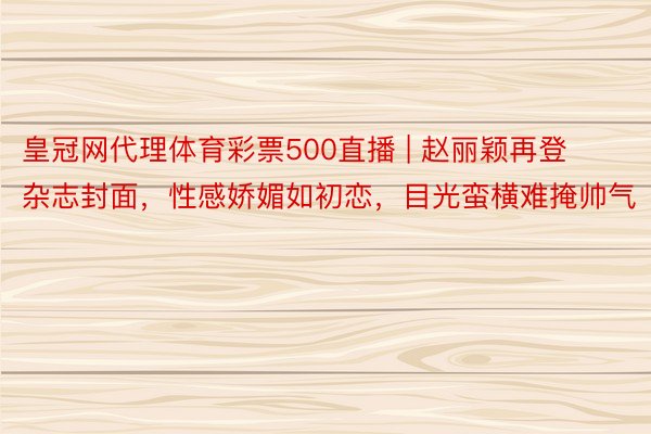 皇冠网代理体育彩票500直播 | 赵丽颖再登杂志封面，性感娇媚如初恋，目光蛮横难掩帅气