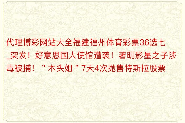 代理博彩网站大全福建福州体育彩票36选七_突发！好意思国大使馆遭袭！著明影星之子涉毒被捕！＂木头姐＂7天4次抛售特斯拉股票