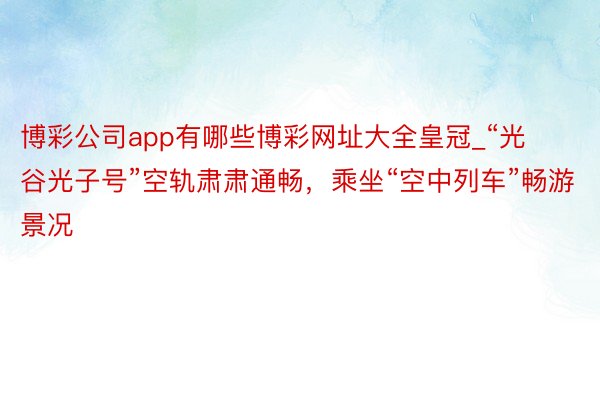 博彩公司app有哪些博彩网址大全皇冠_“光谷光子号”空轨肃肃通畅，乘坐“空中列车”畅游景况