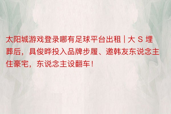 太阳城游戏登录哪有足球平台出租 | 大 S 埋葬后,具俊晔投入品牌步履、邀韩友东说念主住豪宅,东说念主设翻车!